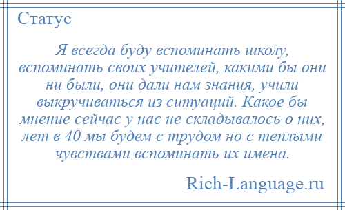 
    Я всегда буду вспоминать школу, вспоминать своих учителей, какими бы они ни были, они дали нам знания, учили выкручиваться из ситуаций. Какое бы мнение сейчас у нас не складывалось о них, лет в 40 мы будем с трудом но с теплыми чувствами вспоминать их имена.