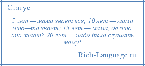 
    5 лет — мама знает все; 10 лет — мама что—то знает; 15 лет — мама, да что она знает? 20 лет — надо было слушать маму!