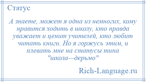 
    А знаете, может я одна из немногих, кому нравится ходить в школу, кто правда уважает и ценит учителей, кто любит читать книги. Но я горжусь этим, и плевать мне на статусы типа школа—дерьмо 