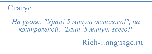 
    На уроке: Ураа! 5 минут осталось! , на контрольной: Блин, 5 минут всего! 