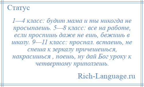 
    1—4 класс: будит мама и ты никогда не просыпаешь. 5—8 класс: все на работе, если проспишь даже не ешь, бежишь в школу. 9—11 класс: проспал. встаешь, не спеша к зеркалу причешешься, накрасишься , поешь, ну дай Бог уроку к четвертому приползешь.