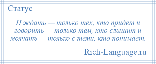 
    И ждать — только тех, кто придет и говорить — только тем, кто слышит и молчать — только с теми, кто понимает.