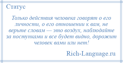 
    Только действия человека говорят о его личности, о его отношении к вам, не верьте словам — это воздух, наблюдайте за поступками и все будет видно, дорожит человек вами или нет!