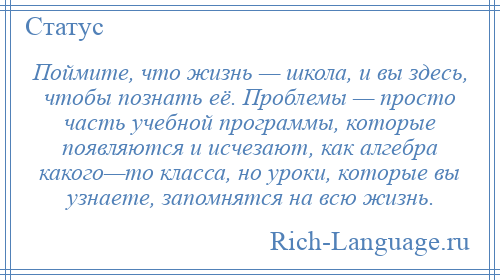 
    Поймите, что жизнь — школа, и вы здесь, чтобы познать её. Проблемы — просто часть учебной программы, которые появляются и исчезают, как алгебра какого—то класса, но уроки, которые вы узнаете, запомнятся на всю жизнь.