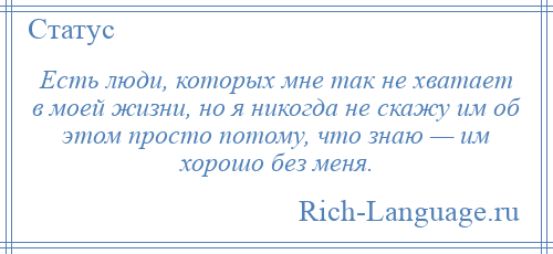 
    Есть люди, которых мне так не хватает в моей жизни, но я никогда не скажу им об этом просто потому, что знаю — им хорошо без меня.