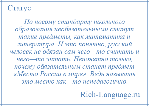 
    По новому стандарту школьного образования необязательными станут такие предметы, как математика и литература. И это понятно, русский человек не обязан сам чего—то считать и чего—то читать. Непонятно только, почему обязательным станет предмет «Место России в мире». Ведь называть это место как—то непедагогично.