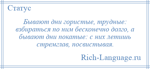 
    Бывают дни гористые, трудные: взбираться по ним бесконечно долго, а бывают дни покатые: с них летишь стремглав, посвистывая.