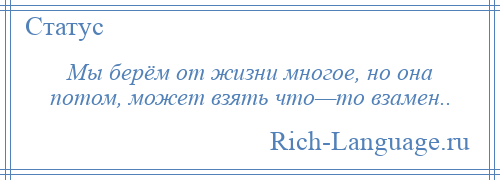 
    Мы берём от жизни многое, но она потом, может взять что—то взамен..