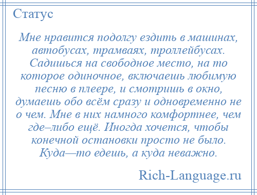 
    Мне нравится подолгу ездить в машинах, автобусах, трамваях, троллейбусах. Садишься на свободное место, на то которое одиночное, включаешь любимую песню в плеере, и смотришь в окно, думаешь обо всём сразу и одновременно не о чем. Мне в них намного комфортнее, чем где–либо ещё. Иногда хочется, чтобы конечной остановки просто не было. Куда—то едешь, а куда неважно.