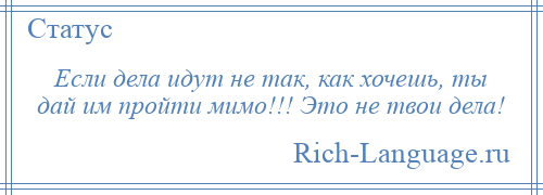 
    Если дела идут не так, как хочешь, ты дай им пройти мимо!!! Это не твои дела!