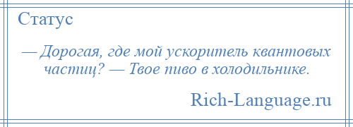 
    — Дорогая, где мой ускоритель квантовых частиц? — Твое пиво в холодильнике.