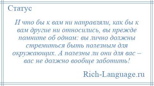
    И что бы к вам ни направляли, как бы к вам другие ни относились, вы прежде помните об одном: вы лично должны стремиться быть полезным для окружающих. А полезны ли они для вас – вас не должно вообще заботить!