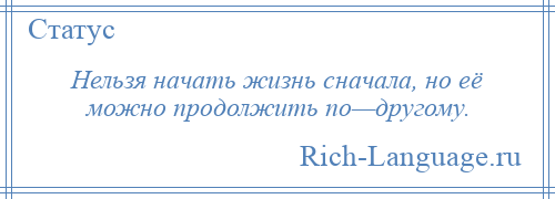 
    Нельзя начать жизнь сначала, но её можно продолжить по—другому.