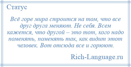 
    Всё горе мира строится на том, что все друг друга меняют. Не себя. Всем кажется, что другой – это тот, кого надо поменять, поменять так, как видит этот человек. Вот отсюда все и горюют.
