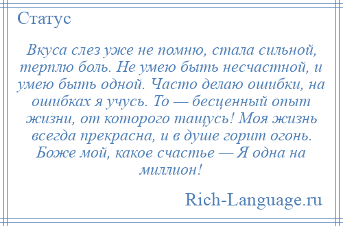 
    Вкуса слез уже не помню, стала сильной, терплю боль. Не умею быть несчастной, и умею быть одной. Часто делаю ошибки, на ошибках я учусь. То — бесценный опыт жизни, от которого тащусь! Моя жизнь всегда прекрасна, и в душе горит огонь. Боже мой, какое счастье — Я одна на миллион!