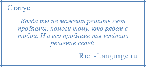 
    Когда ты не можешь решить свои проблемы, помоги тому, кто рядом с тобой. И в его проблеме ты увидишь решение своей.