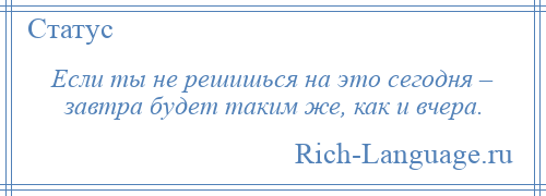 
    Если ты не решишься на это сегодня – завтра будет таким же, как и вчера.