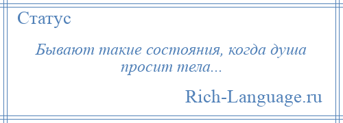 
    Бывают такие состояния, когда душа просит тела...