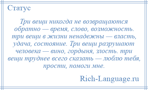 
    Три вещи никогда не возвращаются обратно — время, слово, возможность. три вещи в жизни ненадежны — власть, удача, состояние. Три вещи разрушают человека — вино, гордыня, злость. три вещи труднее всего сказать — люблю тебя, прости, помоги мне.