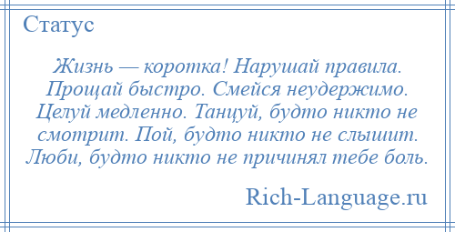 
    Жизнь — коротка! Нарушай правила. Прощай быстро. Смейся неудержимо. Целуй медленно. Танцуй, будто никто не смотрит. Пой, будто никто не слышит. Люби, будто никто не причинял тебе боль.