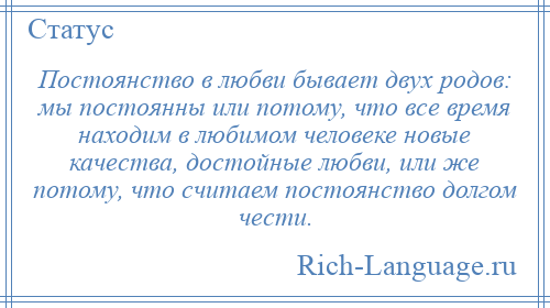 
    Постоянство в любви бывает двух родов: мы постоянны или потому, что все время находим в любимом человеке новые качества, достойные любви, или же потому, что считаем постоянство долгом чести.