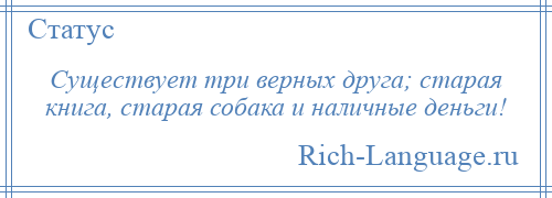 
    Существует три верных друга; старая книга, старая собака и наличные деньги!