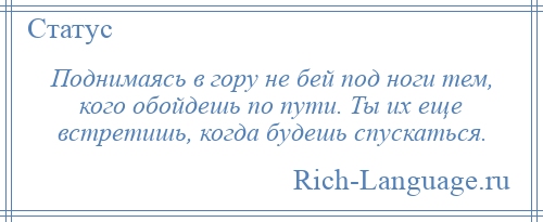 
    Поднимаясь в гору не бей под ноги тем, кого обойдешь по пути. Ты их еще встретишь, когда будешь спускаться.