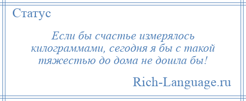 
    Если бы счастье измерялось килограммами, сегодня я бы с такой тяжестью до дома не дошла бы!