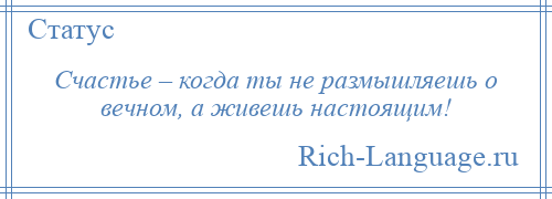 
    Счастье – когда ты не размышляешь о вечном, а живешь настоящим!