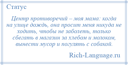 
    Центр противоречий – моя мама: когда на улице дождь, она просит меня никуда не ходить, чтобы не заболеть, только сбегать в магазин за хлебом и молоком, вынести мусор и погулять с собакой.
