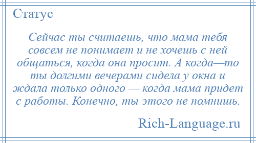 
    Сейчас ты считаешь, что мама тебя совсем не понимает и не хочешь с ней общаться, когда она просит. А когда—то ты долгими вечерами сидела у окна и ждала только одного — когда мама придет с работы. Конечно, ты этого не помнишь.