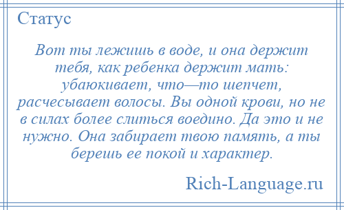 
    Вот ты лежишь в воде, и она держит тебя, как ребенка держит мать: убаюкивает, что—то шепчет, расчесывает волосы. Вы одной крови, но не в силах более слиться воедино. Да это и не нужно. Она забирает твою память, а ты берешь ее покой и характер.