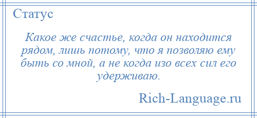 
    Какое же счастье, когда он находится рядом, лишь потому, что я позволяю ему быть со мной, а не когда изо всех сил его удерживаю.