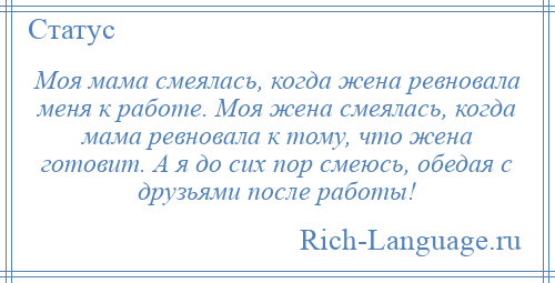 
    Моя мама смеялась, когда жена ревновала меня к работе. Моя жена смеялась, когда мама ревновала к тому, что жена готовит. А я до сих пор смеюсь, обедая с друзьями после работы!