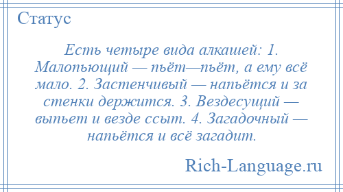 
    Есть четыре вида алкашей: 1. Малопьющий — пьёт—пьёт, а ему всё мало. 2. Застенчивый — напьётся и за стенки держится. 3. Вездесущий — выпьет и везде ссыт. 4. Загадочный — напьётся и всё загадит.