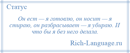 
    Он ест — я готовлю, он носит — я стираю, он разбрасывает — я убираю. И что бы я без него делала.