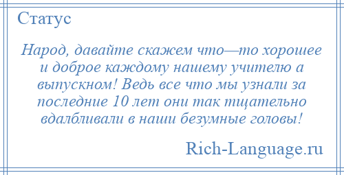 
    Народ, давайте скажем что—то хорошее и доброе каждому нашему учителю а выпускном! Ведь все что мы узнали за последние 10 лет они так тщательно вдалбливали в наши безумные головы!