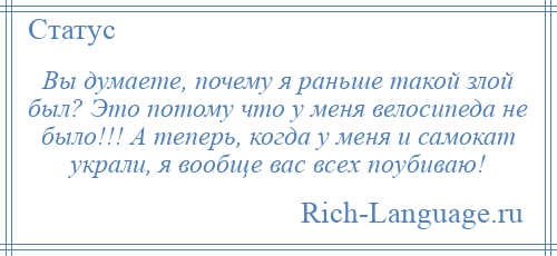 
    Вы думаете, почему я раньше такой злой был? Это потому что у меня велосипеда не было!!! А теперь, когда у меня и самокат украли, я вообще вас всех поубиваю!