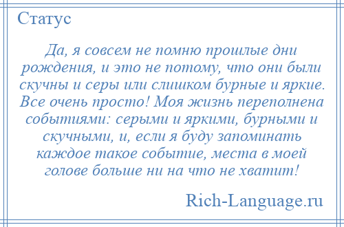 
    Да, я совсем не помню прошлые дни рождения, и это не потому, что они были скучны и серы или слишком бурные и яркие. Все очень просто! Моя жизнь переполнена событиями: серыми и яркими, бурными и скучными, и, если я буду запоминать каждое такое событие, места в моей голове больше ни на что не хватит!