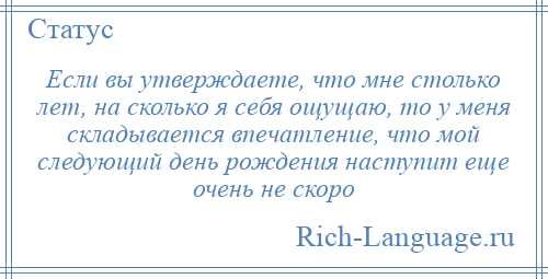 
    Если вы утверждаете, что мне столько лет, на сколько я себя ощущаю, то у меня складывается впечатление, что мой следующий день рождения наступит еще очень не скоро