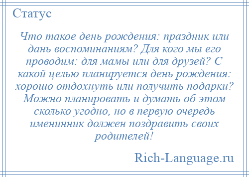
    Что такое день рождения: праздник или дань воспоминаниям? Для кого мы его проводим: для мамы или для друзей? С какой целью планируется день рождения: хорошо отдохнуть или получить подарки? Можно планировать и думать об этом сколько угодно, но в первую очередь именинник должен поздравить своих родителей!