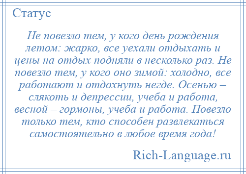 
    Не повезло тем, у кого день рождения летом: жарко, все уехали отдыхать и цены на отдых подняли в несколько раз. Не повезло тем, у кого оно зимой: холодно, все работают и отдохнуть негде. Осенью – слякоть и депрессии, учеба и работа, весной – гормоны, учеба и работа. Повезло только тем, кто способен развлекаться самостоятельно в любое время года!