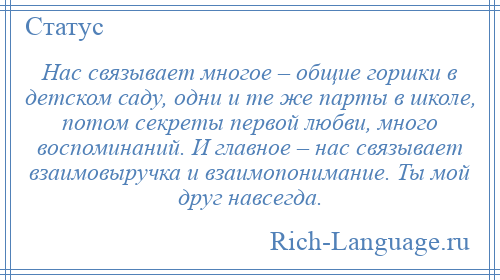 
    Нас связывает многое – общие горшки в детском саду, одни и те же парты в школе, потом секреты первой любви, много воспоминаний. И главное – нас связывает взаимовыручка и взаимопонимание. Ты мой друг навсегда.
