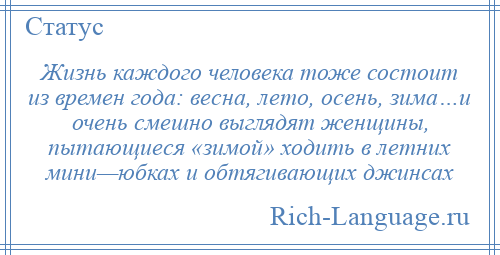 
    Жизнь каждого человека тоже состоит из времен года: весна, лето, осень, зима…и очень смешно выглядят женщины, пытающиеся «зимой» ходить в летних мини—юбках и обтягивающих джинсах