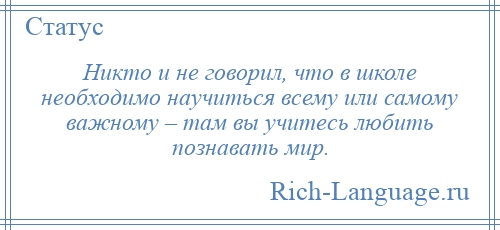 
    Никто и не говорил, что в школе необходимо научиться всему или самому важному – там вы учитесь любить познавать мир.