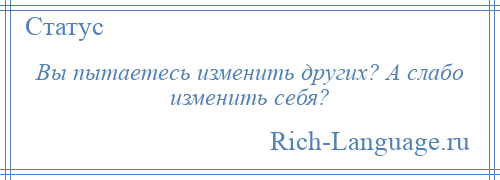 
    Вы пытаетесь изменить других? А слабо изменить себя?