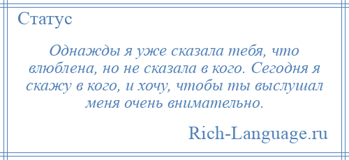 
    Однажды я уже сказала тебя, что влюблена, но не сказала в кого. Сегодня я скажу в кого, и хочу, чтобы ты выслушал меня очень внимательно.