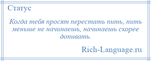 
    Когда тебя просят перестать пить, пить меньше не начинаешь, начинаешь скорее допивать.