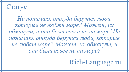 
    Не понимаю, откуда берутся люди, которые не любят море? Может, их обманули, и они были вовсе не на море?Не понимаю, откуда берутся люди, которые не любят море? Может, их обманули, и они были вовсе не на море?