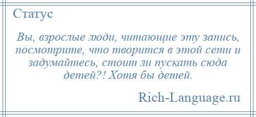 
    Вы, взрослые люди, читающие эту запись, посмотрите, что творится в этой сети и задумайтесь, стоит ли пускать сюда детей?! Хотя бы детей.